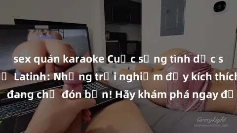 sex quán karaoke Cuộc sống tình dục sôi động với sex Mỹ Latinh: Những trải nghiệm đầy kích thích và mới mẻ đang chờ đón bạn! Hãy khám phá ngay để tìm ra sự sung sướng và đam mê!