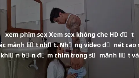 xem phim sex Xem sex không che HD để trải nghiệm cảm giác mãnh liệt nhất. Những video độ nét cao sẽ khiến bạn đắm chìm trong sự mãnh liệt và thăng hoa không thể tả.