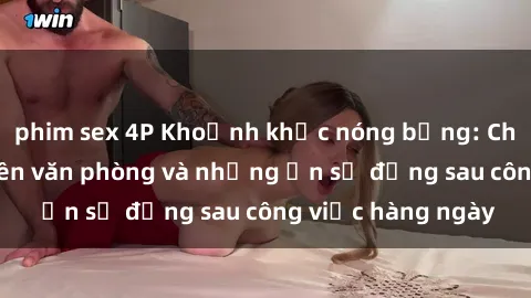 phim sex 4P Khoảnh khắc nóng bỏng: Chuyện sex nhân viên văn phòng và những ẩn số đằng sau công việc hàng ngày