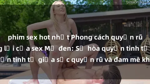 phim sex hot nhất Phong cách quyến rũ không thể cưỡng lại của sex Mỹ đen: Sự hòa quyện tinh tế giữa sức quyến rũ và đam mê không ngừng