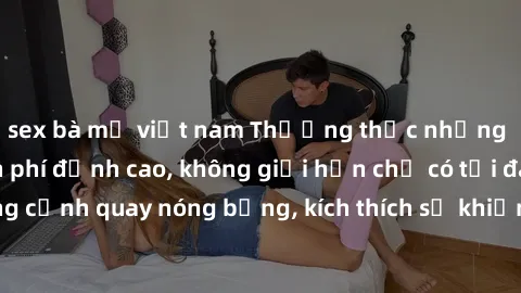 sex bà mẹ việt nam Thưởng thức những bộ phim sex miễn phí đỉnh cao, không giới hạn chỉ có tại đây! Những cảnh quay nóng bỏng, kích thích sẽ khiến bạn mãn nhãn đến tận cùng!