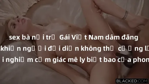 sex bà nội trợ Gái Việt Nam dâm đãng làm tình say đắm, khiến người đối diện không thể cưỡng lại được. Hãy trải nghiệm cảm giác mê ly biết bao của phong cách yêu đương đậm chất dân tộc!