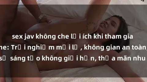 sex jav không che lợi ích khi tham gia sex online không che: Trải nghiệm mới lạ, không gian an toàn, sự sáng tạo không giới hạn, thỏa mãn nhu cầu tình dục của bạn.