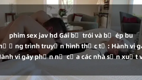 phim sex jav hd Gái bị trói và bị ép buộc làm tình trong chương trình truyền hình thực tế: Hành vi gây phẫn nộ của các nhà sản xuất và người xem.