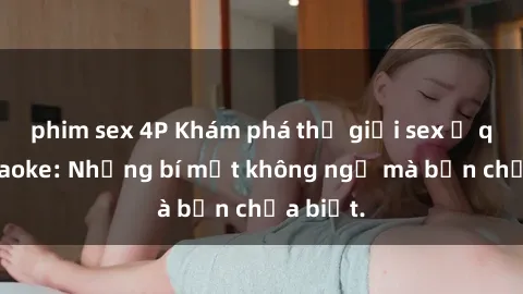 phim sex 4P Khám phá thế giới sex ở quán karaoke: Những bí mật không ngờ mà bạn chưa biết.