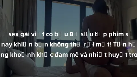 sex gái việt có bầu Bộ sưu tập phim sex Mỹ hot nhất năm nay khiến bạn không thể rời mắt! Tận hưởng những khoảnh khắc đam mê và nhiệt huyết trong các tác phẩm nóng bỏng này!