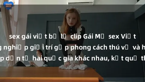 sex gái việt bị lộ clip Gái Mỹ sex Việt Nam: Khi nền công nghiệp giải trí gặp phong cách thú vị và hấp dẫn từ hai quốc gia khác nhau, kết quả thú vị không thể bỏ qua.