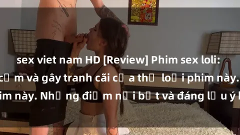 sex viet nam HD [Review] Phim sex loli: Đánh giá về sự gợi cảm và gây tranh cãi của thể loại phim này. Những điểm nổi bật và đáng lưu ý khi xem phim loli.