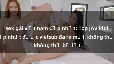 sex gái việt nam Cập nhật: Top JAV idol xinh đẹp nhất được vietsub đã ra mắt, không thể bỏ lỡ!