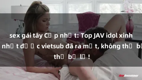 sex gái tây Cập nhật: Top JAV idol xinh đẹp nhất được vietsub đã ra mắt, không thể bỏ lỡ!