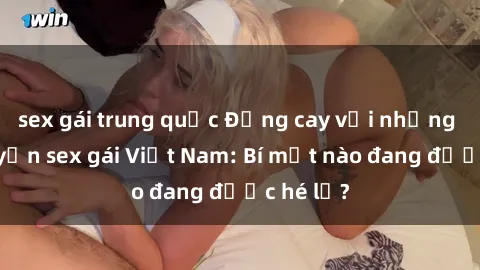 sex gái trung quốc Đắng cay với những câu chuyện sex gái Việt Nam: Bí mật nào đang được hé lộ?