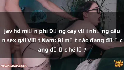 jav hd miễn phí Đắng cay với những câu chuyện sex gái Việt Nam: Bí mật nào đang được hé lộ?