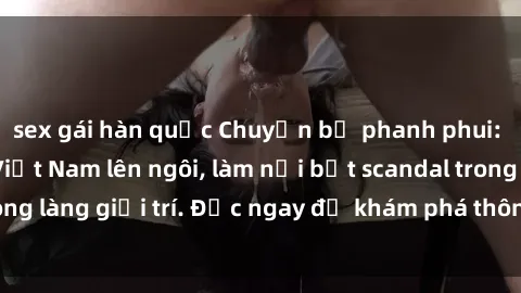 sex gái hàn quốc Chuyện bị phanh phui: Sex người mẫu Việt Nam lên ngôi, làm nổi bật scandal trong làng giải trí. Đọc ngay để khám phá thông tin mới nhất!