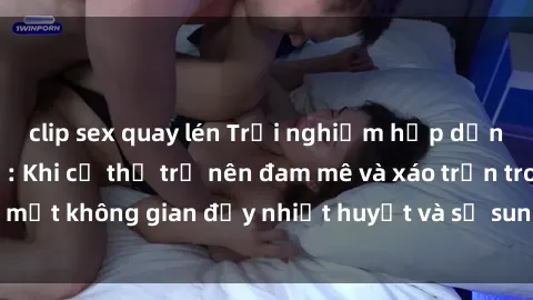 clip sex quay lén Trải nghiệm hấp dẫn của sex tập thể: Khi cơ thể trở nên đam mê và xáo trộn trong một không gian đầy nhiệt huyết và sự sung sướng đầy ấn tượng.