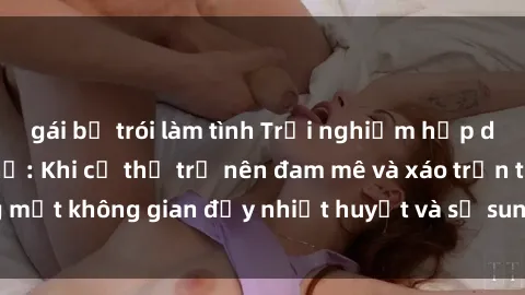 gái bị trói làm tình Trải nghiệm hấp dẫn của sex tập thể: Khi cơ thể trở nên đam mê và xáo trộn trong một không gian đầy nhiệt huyết và sự sung sướng đầy ấn tượng.