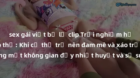 sex gái việt bị lộ clip Trải nghiệm hấp dẫn của sex tập thể: Khi cơ thể trở nên đam mê và xáo trộn trong một không gian đầy nhiệt huyết và sự sung sướng đầy ấn tượng.