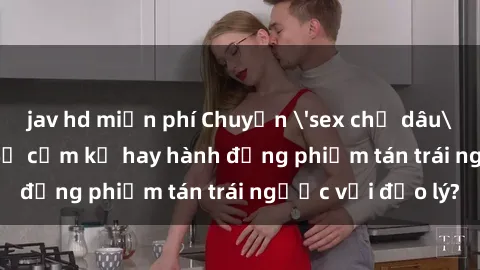 jav hd miễn phí Chuyện 'sex chị dâu' trong gia đình: Sự cấm kỵ hay hành động phiếm tán trái ngược với đạo lý?