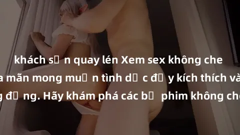 khách sạn quay lén Xem sex không che Nhật Bản để thỏa mãn mong muốn tình dục đầy kích thích và sống động. Hãy khám phá các bộ phim không che hấp dẫn ngay hôm nay!