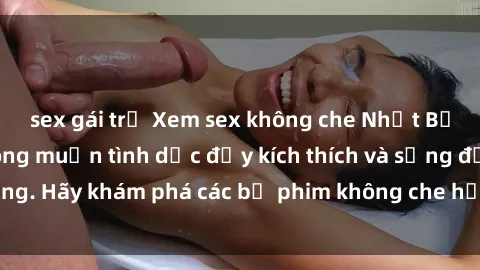 sex gái trẻ Xem sex không che Nhật Bản để thỏa mãn mong muốn tình dục đầy kích thích và sống động. Hãy khám phá các bộ phim không che hấp dẫn ngay hôm nay!
