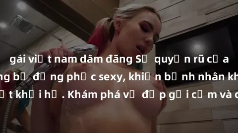 gái việt nam dâm đãng Sự quyến rũ của y tá Việt Nam trong bộ đồng phục sexy, khiến bệnh nhân không thể rời mắt khỏi họ. Khám phá vẻ đẹp gợi cảm và chuyên nghiệp của họ ngay hôm nay!
