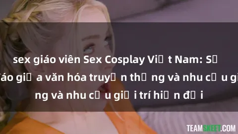 sex giáo viên Sex Cosplay Việt Nam: Sự kết hợp độc đáo giữa văn hóa truyền thống và nhu cầu giải trí hiện đại