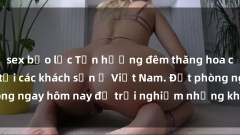 sex bạo lực Tận hưởng đêm thăng hoa cùng dịch vụ sex tại các khách sạn ở Việt Nam. Đặt phòng ngay hôm nay để trải nghiệm những khoái cảm độc đáo.