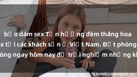 bạo dâm sex Tận hưởng đêm thăng hoa cùng dịch vụ sex tại các khách sạn ở Việt Nam. Đặt phòng ngay hôm nay để trải nghiệm những khoái cảm độc đáo.