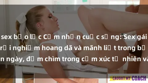 sex bạo lực Cảm nhận cuộc sống: Sex gái Việt ngoài trời - Trải nghiệm hoang dã và mãnh liệt trong bản ngày, đắm chìm trong cảm xúc tự nhiên và sự giao thoa tình yêu.