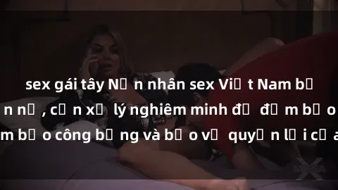 sex gái tây Nạn nhân sex Việt Nam bị hiếp dâm gây phẫn nộ, cần xử lý nghiêm minh để đảm bảo công bằng và bảo vệ quyền lợi của người bị hại.