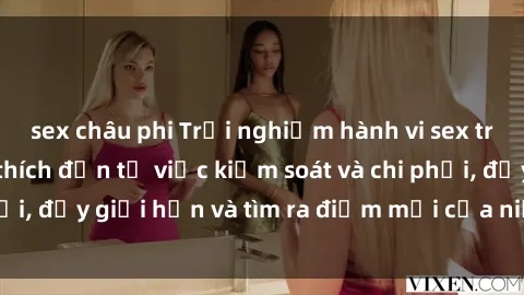 sex châu phi Trải nghiệm hành vi sex trói buộc: Sự kích thích đến từ việc kiểm soát và chi phối, đẩy giới hạn và tìm ra điểm mới của niềm hứng thú.