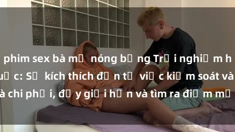 phim sex bà mẹ nóng bỏng Trải nghiệm hành vi sex trói buộc: Sự kích thích đến từ việc kiểm soát và chi phối, đẩy giới hạn và tìm ra điểm mới của niềm hứng thú.