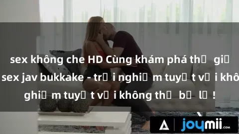 sex không che HD Cùng khám phá thế giới độc đáo của sex jav bukkake - trải nghiệm tuyệt vời không thể bỏ lỡ!