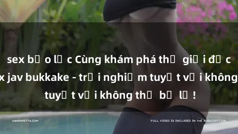 sex bạo lực Cùng khám phá thế giới độc đáo của sex jav bukkake - trải nghiệm tuyệt vời không thể bỏ lỡ!