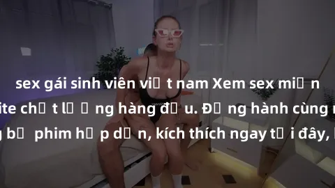 sex gái sinh viên việt nam Xem sex miễn phí vietsub tại website chất lượng hàng đầu. Đồng hành cùng những bộ phim hấp dẫn, kích thích ngay tại đây, hoàn toàn hợp pháp và an toàn.