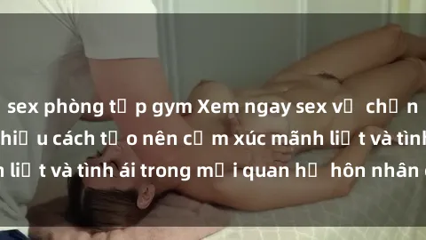 sex phòng tập gym Xem ngay sex vợ chồng vietsub để tìm hiểu cách tạo nên cảm xúc mãnh liệt và tình ái trong mối quan hệ hôn nhân của bạn!