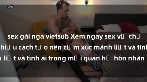 sex gái nga vietsub Xem ngay sex vợ chồng vietsub để tìm hiểu cách tạo nên cảm xúc mãnh liệt và tình ái trong mối quan hệ hôn nhân của bạn!