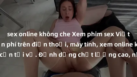 sex online không che Xem phim sex Việt Nam full HD miễn phí trên điện thoại, máy tính, xem online không cần tải về. Định dạng chất lượng cao, nội dung hấp dẫn, đa dạng.