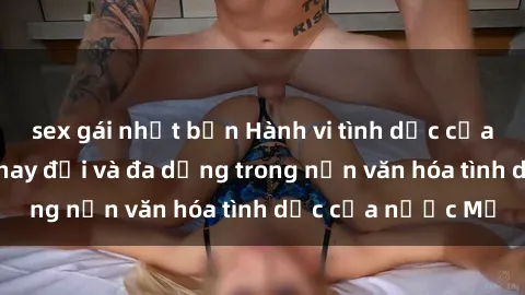 sex gái nhật bản Hành vi tình dục của người Mỹ: Sự thay đổi và đa dạng trong nền văn hóa tình dục của nước Mỹ