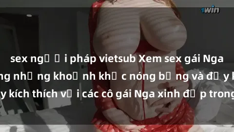 sex người pháp vietsub Xem sex gái Nga vietsub: Tận hưởng những khoảnh khắc nóng bỏng và đầy kích thích với các cô gái Nga xinh đẹp trong bộ phim vietsub.