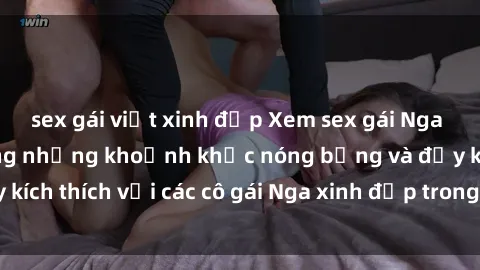sex gái việt xinh đẹp Xem sex gái Nga vietsub: Tận hưởng những khoảnh khắc nóng bỏng và đầy kích thích với các cô gái Nga xinh đẹp trong bộ phim vietsub.