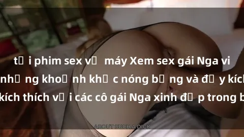 tải phim sex về máy Xem sex gái Nga vietsub: Tận hưởng những khoảnh khắc nóng bỏng và đầy kích thích với các cô gái Nga xinh đẹp trong bộ phim vietsub.