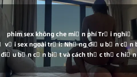 phim sex không che miễn phí Trải nghiệm cảm giác mới lạ với sex ngoài trời: Những điều bạn cần biết và cách thức thực hiện an toàn