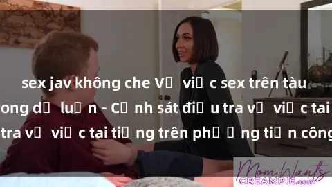 sex jav không che Vụ việc sex trên tàu hỏa gây xôn xao trong dư luận - Cảnh sát điều tra vụ việc tai tiếng trên phương tiện công cộng