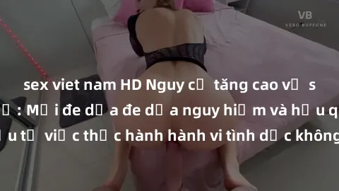 sex viet nam HD Nguy cơ tăng cao về sex ngoài đường phố: Mối đe dọa đe dọa nguy hiểm và hậu quả xấu từ việc thực hành hành vi tình dục không an toàn ngoài đường phố