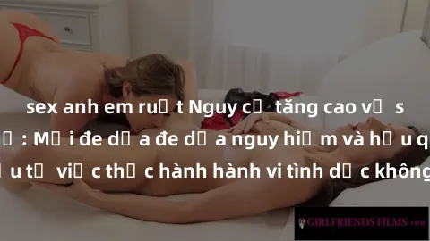 sex anh em ruột Nguy cơ tăng cao về sex ngoài đường phố: Mối đe dọa đe dọa nguy hiểm và hậu quả xấu từ việc thực hành hành vi tình dục không an toàn ngoài đường phố
