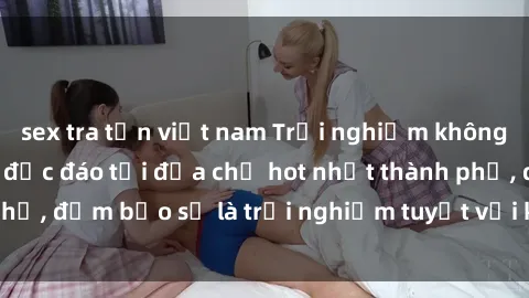 sex tra tấn việt nam Trải nghiệm không gian sex quán bar độc đáo tại địa chỉ hot nhất thành phố, đảm bảo sẽ là trải nghiệm tuyệt vời không thể bỏ lỡ!