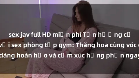 sex jav full HD miễn phí Tận hưởng cảm giác tươi mới với sex phòng tập gym: Thăng hoa cùng vóc dáng hoàn hảo và cảm xúc hưng phấn ngay sau buổi tập luyện!