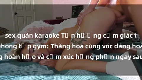 sex quán karaoke Tận hưởng cảm giác tươi mới với sex phòng tập gym: Thăng hoa cùng vóc dáng hoàn hảo và cảm xúc hưng phấn ngay sau buổi tập luyện!