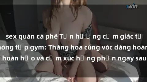 sex quán cà phê Tận hưởng cảm giác tươi mới với sex phòng tập gym: Thăng hoa cùng vóc dáng hoàn hảo và cảm xúc hưng phấn ngay sau buổi tập luyện!