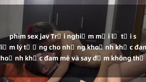 phim sex jav Trải nghiệm mới lạ tại sex nhà nghỉ: Địa điểm lý tưởng cho những khoảnh khắc đam mê và say đắm không thể quên!